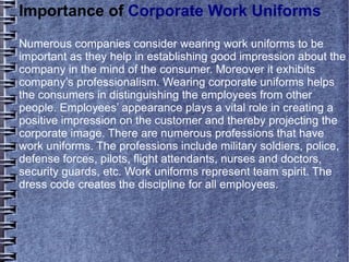 Importance of Corporate Work Uniforms
Numerous companies consider wearing work uniforms to be
important as they help in establishing good impression about the
company in the mind of the consumer. Moreover it exhibits
company’s professionalism. Wearing corporate uniforms helps
the consumers in distinguishing the employees from other
people. Employees’ appearance plays a vital role in creating a
positive impression on the customer and thereby projecting the
corporate image. There are numerous professions that have
work uniforms. The professions include military soldiers, police,
defense forces, pilots, flight attendants, nurses and doctors,
security guards, etc. Work uniforms represent team spirit. The
dress code creates the discipline for all employees.
 