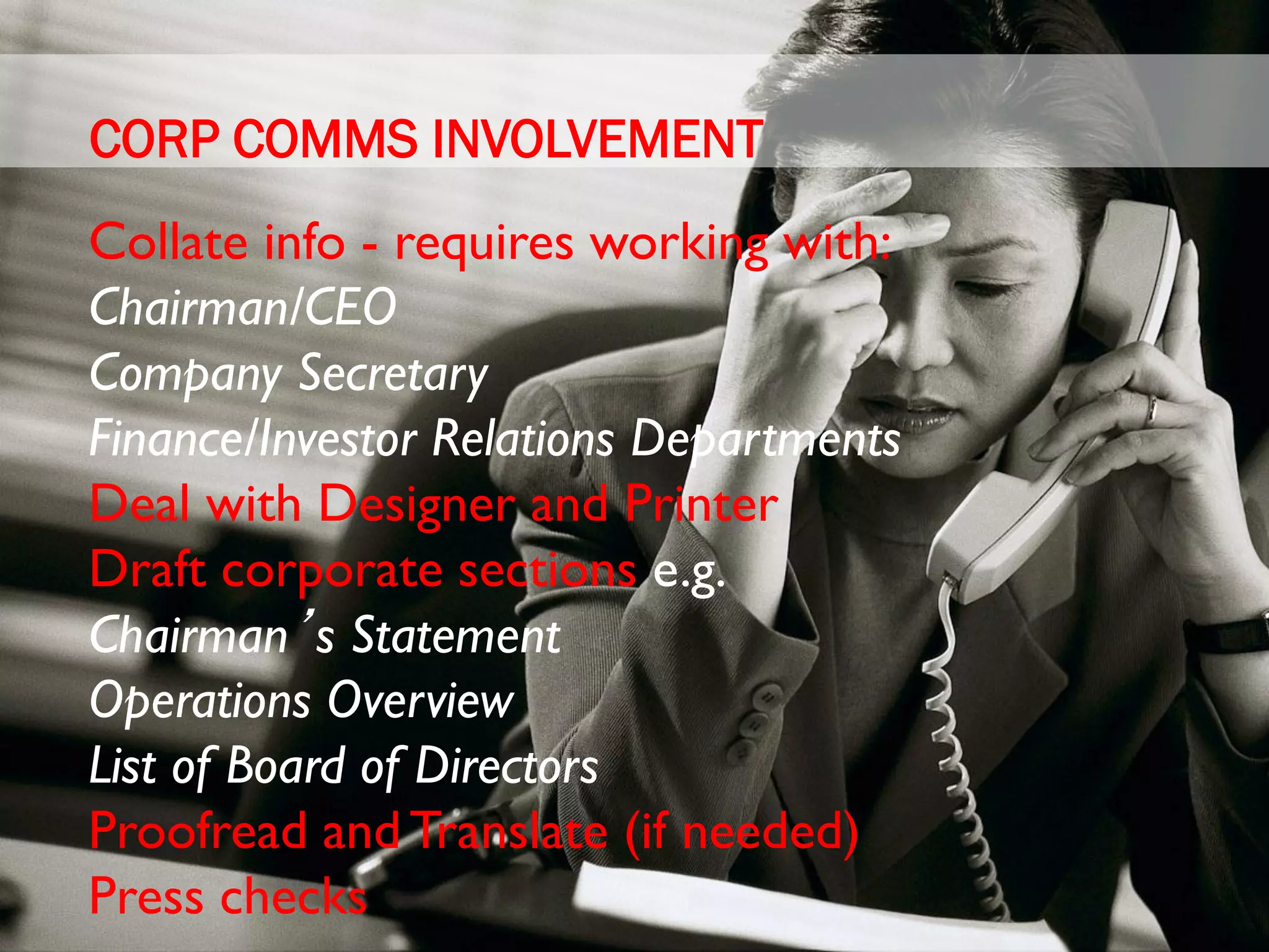 CORP COMMS INVOLVEMENT
Collate info - requires working with:
Chairman/CEO
Company Secretary
Finance/Investor Relations Departments
Deal with Designer and Printer
Draft corporate sections e.g.
Chairman’s Statement
Operations Overview
List of Board of Directors
Proofread and Translate (if needed)
Press checks
 