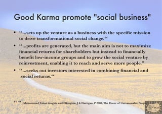 Good Karma promote �social business�
•   “...sets up the venture as a business with the specific mission
    to drive transformational social change.“
•   “...profits are generated, but the main aim is not to maximize
    financial returns for shareholders but instead to financially
    benefit low-income groups and to grow the social venture by
    reinvestment, enabling it to reach and serve more people."
•   “...seeks out investors interested in combining financial and
    social returns.“




“ “ (Muhammad Yunus toughts and Elkington, �� �� Hartigan, P 2008, The Power of Unreasonable People)
     Muhammad
 