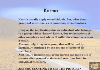 Karma
Karma usually apply to individuals. But, what about
groups of individuals, corporations, even countries.

Imagine the implications for an individual who belongs
to a group with a “heavy” karma, due to the actions of
other members, and who will suffer the consequences as
a result.
Alternatively, imagine a group that will be unduly
karmically burdened by the actions of some of its
members.
And finally, imagine how group karma can take a life of
its own after years of actions and reactions from its
individual members.

are you startIng to see the pIcture?
 