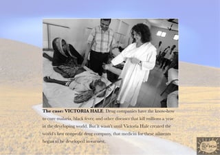 the case: VIctorIa haLe. Drug companies have the know-how
to cure malaria, black fever, and other diseases that kill millions a year
in the developing world. But it wasn’t until Victoria Hale created the
world’s first nonprofit drug company, that medicin for these ailments
began to be developed in earnest.
 