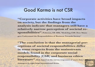 Good Karma is not CSR
“Corporate activities have broad impacts
on society, but the findings from the
analysis indicate that managers still have a
relatively narrow perception of societal re-
sponsibilities“, Pedersen, ER 2008, 'Modeling CSR: How Mana-
gers Understand the Responsibilities of Business Towards Society’



“The conclution is that the managerial per-
ceptions of societal responsibilities differ
in some respects from the mainstream
models found in the corporate social
responsibility (CSR) and business ethics
literature“, ibid, based on the survey responses of more than 1.000
managers in eight large international firms.
 