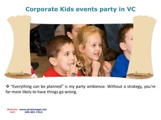 Corporate Kids events party in VC
Website: www.piratemagic.net
Call: 240-401-7414
 "Everything can be planned” is my party ambience. Without a strategy, you're
far more likely to have things go wrong.
 