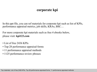 corporate kpi 
In this ppt file, you can ref materials for corporate kpi such as list of KPIs, 
performance appraisal metrics, job skills, KRAs, BSC… 
For more corporate kpi materials such as free 4 ebooks below, 
please visit: kpi123.com 
• List of free 2436 KPIs 
• Top 28 performance appraisal forms 
• 11 performance appraisal methods 
• 1125 performance review phrases 
Top materials: List of free 2436 KPIs, Top 28 performance appraisal forms, 11 performance appraisal methods 
Interview questions and answers – free download/ pdf and ppt file 
 