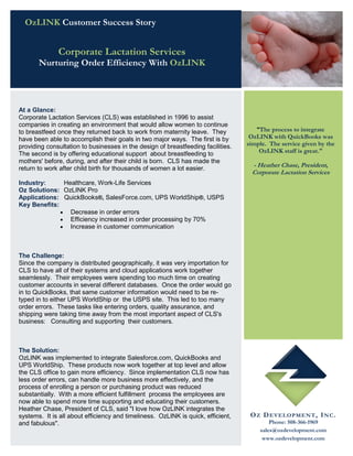 OzLINK Customer Success Story


              Corporate Lactation Services
       Nurturing Order Efficiency With OzLINK




At a Glance:
Corporate Lactation Services (CLS) was established in 1996 to assist
companies in creating an environment that would allow women to continue
to breastfeed once they returned back to work from maternity leave. They             "The process to integrate
have been able to accomplish their goals in two major ways. The first is by        OzLINK with QuickBooks was
providing consultation to businesses in the design of breastfeeding facilities.   simple. The service given by the
The second is by offering educational support about breastfeeding to                  OzLINK staff is great."
mothers' before, during, and after their child is born. CLS has made the
return to work after child birth for thousands of women a lot easier.
                                                                                   - Heather Chase, President,
                                                                                   Corporate Lactation Services
Industry:      Healthcare, Work-Life Services
Oz Solutions: OzLINK Pro
Applications: QuickBooks®, SalesForce.com, UPS WorldShip®, USPS
Key Benefits:
               Decrease in order errors
               Efficiency increased in order processing by 70%
               Increase in customer communication




The Challenge:
Since the company is distributed geographically, it was very importation for
CLS to have all of their systems and cloud applications work together
seamlessly. Their employees were spending too much time on creating
customer accounts in several different databases. Once the order would go
in to QuickBooks, that same customer information would need to be re-
typed in to either UPS WorldShip or the USPS site. This led to too many
order errors. These tasks like entering orders, quality assurance, and
shipping were taking time away from the most important aspect of CLS's
business: Consulting and supporting their customers.



The Solution:
OzLINK was implemented to integrate Salesforce.com, QuickBooks and
UPS WorldShip. These products now work together at top level and allow
the CLS office to gain more efficiency. Since implementation CLS now has
less order errors, can handle more business more effectively, and the
process of enrolling a person or purchasing product was reduced
substantially. With a more efficient fulfillment process the employees are
now able to spend more time supporting and educating their customers.
Heather Chase, President of CLS, said "I love how OzLINK integrates the
systems. It is all about efficiency and timeliness. OzLINK is quick, efficient,    O Z D E VE L OP ME N T , I N C .
and fabulous".                                                                            Phone: 508-366-1969
                                                                                      sales@ozdevelopment.com
                                                                                       www.ozdevelopment.com
 