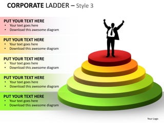 CORPORATE LADDER – Style 3

PUT YOUR TEXT HERE
•   Your text goes here
•   Download this awesome diagram

PUT YOUR TEXT HERE
•   Your text goes here
•   Download this awesome diagram

PUT YOUR TEXT HERE
•   Your text goes here
•   Download this awesome diagram

PUT YOUR TEXT HERE
•   Your text goes here
•   Download this awesome diagram

PUT YOUR TEXT HERE
•   Your text goes here
•   Download this awesome diagram


                                    Your Logo
 