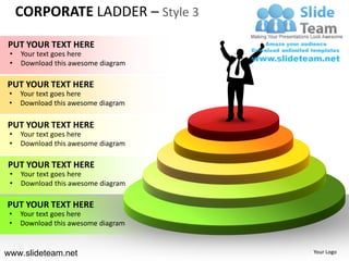 CORPORATE LADDER – Style 3

PUT YOUR TEXT HERE
 •   Your text goes here
 •   Download this awesome diagram

PUT YOUR TEXT HERE
 •   Your text goes here
 •   Download this awesome diagram

PUT YOUR TEXT HERE
 •   Your text goes here
 •   Download this awesome diagram

PUT YOUR TEXT HERE
 •   Your text goes here
 •   Download this awesome diagram

PUT YOUR TEXT HERE
 •   Your text goes here
 •   Download this awesome diagram


www.slideteam.net                    Your Logo
 