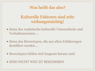 Was heißt das also?
Kulturelle Faktoren sind sehr
wirkungsmächtig!
• Seien das realistische kulturelle Unterschiede und
Verhaltensweisen ...
• Seien das Stereotypen, die aus alten Erfahrungen
destilliert werden ...
• Stereotypen bilden sich langsam heraus und:
• SIND NICHT WEG ZU BEKOMMEN
 