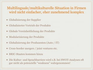 Multilinguale/multikulturelle Situation in Firmen
wird nicht einfacher, eher zunehmend komplex
• Globalisierung der Supplier
• Globalisierter Vertrieb der Produkte
• Globale Vereinheitlichung der Produkte
• Modularisierung der Produkte
• Globalisierung der Produzenten (Auto / IT)
• Cross-border mergers / joint ventures etc.
• BRIC-Staaten kommen hinzu
• Die Kultur- und Sprachbarriere wird z.B. bei SWOT-Analysen oft
gar nicht als potenzielle "weakness" wahrgenommen!
 