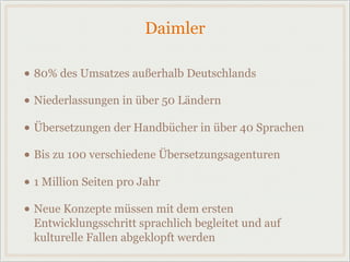 Daimler
• 80% des Umsatzes außerhalb Deutschlands
• Niederlassungen in über 50 Ländern
• Übersetzungen der Handbücher in über 40 Sprachen
• Bis zu 100 verschiedene Übersetzungsagenturen
• 1 Million Seiten pro Jahr
• Neue Konzepte müssen mit dem ersten
Entwicklungsschritt sprachlich begleitet und auf
kulturelle Fallen abgeklopft werden
 