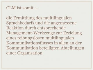 CLM ist somit ...
die Ermittlung des multilingualen
Sprachbedarfs und die angemessene
Reaktion durch entsprechende
Management-Werkzeuge zur Erzielung
eines reibungslosen multilingualen
Kommunikationsflusses in allen an der
Kommunikation beteiligten Abteilungen
einer Organisation
 
