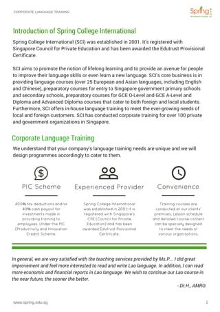CORPORATE LANGUAGE TRAINING
www.spring.edu.sg 1
Spring College International (SCI) was established in 2001. It's registered with
Singapore Council for Private Education and has been awarded the Edutrust Provisional
Certificate.
SCI aims to promote the notion of lifelong learning and to provide an avenue for people
to improve their language skills or even learn a new language. SCI’s core business is in
providing language courses (over 25 European and Asian languages, including English
and Chinese), preparatory courses for entry to Singapore government primary schools
and secondary schools, preparatory courses for GCE O-Level and GCE A-Level and
Diploma and Advanced Diploma courses that cater to both foreign and local students.
Furthermore, SCI offers in-house language training to meet the ever-growing needs of
local and foreign customers. SCI has conducted corporate training for over 100 private
and government organizations in Singapore.
Introduction of Spring College International
Training courses are
conducted at our clients'
premises. Lesson schedule
and detailed course content
can be specially designed
to meet the needs of
various organisations.
400% tax deductions and/or
40% cash payout for
investments made in
providing training to
employees. Under the PIC
(Productivity and Innovation
Credit) Scheme.
Spring College International
was established in 2001; it is
registered with Singapore’s
CPE (Council for Private
Education) and has been
awarded Edutrust Provisional
Certificate.
PIC Scheme Experienced Provider Convenience
We understand that your company’s language training needs are unique and we will
design programmes accordingly to cater to them.
Corporate Language Training
In general, we are very satisfied with the teaching services provided by Ms.P... I did great
improvement and feel more interested to read and write Lao language. In addition, I can read
more economic and financial reports in Lao language. We wish to continue our Lao course in
the near future, the sooner the better.
                                                                                                                                               - Dr.H., AMRO.
 