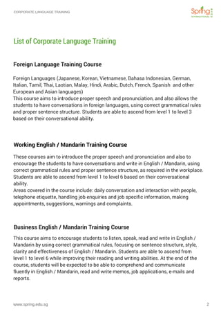 CORPORATE LANGUAGE TRAINING
www.spring.edu.sg 2
Foreign Language Training Course
List of Corporate Language Training
These courses aim to introduce the proper speech and pronunciation and also to
encourage the students to have conversations and write in English / Mandarin, using
correct grammatical rules and proper sentence structure, as required in the workplace.
Students are able to ascend from level 1 to level 6 based on their conversational
ability.
Areas covered in the course include: daily conversation and interaction with people,
telephone etiquette, handling job enquiries and job specific information, making
appointments, suggestions, warnings and complaints.
Working English / Mandarin Training Course 
Foreign Languages (Japanese, Korean, Vietnamese, Bahasa Indonesian, German,
Italian, Tamil, Thai, Laotian, Malay, Hindi, Arabic, Dutch, French, Spanish  and other
European and Asian languages)
This course aims to introduce proper speech and pronunciation, and also allows the
students to have conversations in foreign languages, using correct grammatical rules
and proper sentence structure. Students are able to ascend from level 1 to level 3
based on their conversational ability.
This course aims to encourage students to listen, speak, read and write in English /
Mandarin by using correct grammatical rules, focusing on sentence structure, style,
clarity and effectiveness of English / Mandarin. Students are able to ascend from
level 1 to level 6 while improving their reading and writing abilities. At the end of the
course, students will be expected to be able to comprehend and communicate
fluently in English / Mandarin, read and write memos, job applications, e-mails and
reports.
Business English / Mandarin Training Course
 