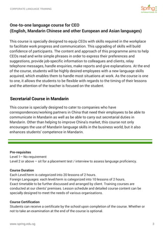 CORPORATE LANGUAGE TRAINING
www.spring.edu.sg 3
One-to-one language course for CEO
(English, Mandarin Chinese and other European and Asian languages)
This course is specially designed to cater to companies who have
correspondences/working partners in China that need their employees to be able to
communicate in Mandarin as well as be able to carry out secretarial duties in
Mandarin. Other than helping to improve China's market, this course not only
encourages the use of Mandarin language skills in the business world, but it also
enhances students’ competence in Mandarin. 
Secretarial Course in Mandarin
This course is specially designed to equip CEOs with skills required in the workplace
to facilitate work progress and communication. This upgrading of skills will build
confidence of participants. The content and approach of this programme aims to help
CEOs read and write simple phrases in order to express their preferences and
suggestions, provide job-specific information to colleagues and clients, relay
telephone messages, handle enquiries, make reports and give explanations. At the end
of the course, students will be highly desired employees with a new language skills
acquired, which enables them to handle most situations at work. As the course is one
to one, it allows the students to be flexible with regards to the timing of their lessons
and the attention of the teacher is focused on the student.
Pre-requisites
Level 1– No requirement
Level 2 or above – sit for a placement test / interview to assess language proficiency.
Course Duration
Each Level/term is categorized into 20 lessons of 2 hours.
Foreign Languages: each level/term is categorized into 10 lessons of 2 hours.
Exact timetable to be further discussed and arranged by client. Training courses are
conducted at our clients’ premises. Lesson schedule and detailed course content can be
specially designed to meet the needs of various organisations.
Course Certification
Students can receive a certificate by the school upon completion of the course. Whether or
not to take an examination at the end of the course is optional.
 