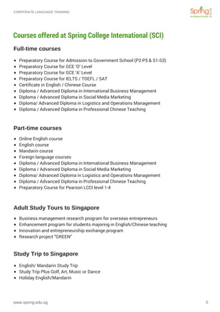 CORPORATE LANGUAGE TRAINING
www.spring.edu.sg 5
Courses offered at Spring College International (SCI)
Full-time courses
Part-time courses
Adult Study Tours to Singapore
Study Trip to Singapore
Preparatory Course for Admission to Government School (P2-P5 & S1-S3)
Preparatory Course for GCE ‘O’ Level
Preparatory Course for GCE ‘A’ Level
Preparatory Course for IELTS / TOEFL / SAT
Certificate in English / Chinese Course
Diploma / Advanced Diploma in International Business Management
Diploma / Advanced Diploma in Social Media Marketing
Diploma/ Advanced Diploma in Logistics and Operations Management
Diploma / Advanced Diploma in Professional Chinese Teaching
Online English course
English course
Mandarin course
Foreign language courses
Diploma / Advanced Diploma in International Business Management 
Diploma / Advanced Diploma in Social Media Marketing
Diploma/ Advanced Diploma in Logistics and Operations Management
Diploma / Advanced Diploma in Professional Chinese Teaching
Preparatory Course for Pearson LCCI level 1-4
Business management research program for overseas entrepreneurs
Enhancement program for students majoring in English/Chinese teaching 
Innovation and entrepreneurship exchange program
Research project "GREEN" 
English/ Mandarin Study Trip
Study Trip Plus Golf, Art, Music or Dance
Holiday English/Mandarin
 