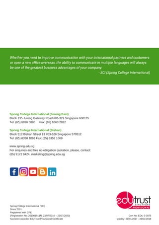 Whether you need to improve communication with your international partners and customers
or open a new office overseas, the ability to communicate in multiple languages will always
be one of the greatest business advantages of your company.
                                                                                                          - SCI (Spring College International)
Spring College International (Jurong East)
Block 135 Jurong Gateway Road #03-329 Singapore 600135
Tel: (65) 6896 0880 Fax: (65) 6563 2922
Spring College International (Bishan)
Block 512 Bishan Street 13 #03-526 Singapore 570512
Tel: (65) 6358 1068 Fax: (65) 6358 1069
www.spring.edu.sg
For enquiries and free no obligation quotation, please, contact:
(65) 9172 8424, marketing@spring.edu.sg
Spring College International (SCI)
Since 2001
Registered with CPE
(Registration No: 201001911N, 23/07/2016 – 22/07/2020)
has been awarded EduTrust Provisional Certificate
Cert No: EDU-3-3075
Validity: 29/01/2017 - 28/01/2018
 