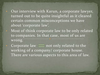 • Our interview with Karun, a corporate lawyer,
  turned out to be quite insightful as it cleared
  certain common misconceptions we have
  about ‘corporate law’.
• Most of think corporate law to be only related
  to companies. In that case, most of us are
  wrong.
• Corporate law       not only related to the
  working of a company/ corporate house.
  There are various aspects to this area of law.
 