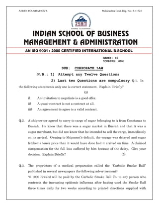 AEREN FOUNDATION’S Maharashtra Govt. Reg. No.: F-11724
MARKS: 80
COURSES: GDM
SUB: CORPORATE LAW
N.B.: 1) Attempt any Twelve Questions
2) Last two Questions are compulsory Q.1. In
the following statements only one is correct statement. Explain Briefly?
(5)
i) An invitation to negotiate is a good offer.
ii) A quasi-contract is not a contract at all.
iii) An agreement to agree is a valid contract.
Q.2. A ship-owner agreed to carry to cargo of sugar belonging to A from Constanza to
Busrah. He knew that there was a sugar market in Busrah and that A was a
sugar merchant, but did not know that he intended to sell the cargo, immediately
on its arrival. Owning to Shipment’s default, the voyage was delayed and sugar
fetched a lower price than it would have done had it arrived on time. A claimed
compensation for the full loss suffered by him because of the delay. Give your
decision. Explain Briefly? (5)
Q.3. The proprietors of a medical preparation called the “Carbolic Smoke Ball”
published in several newspapers the following advertisement:-
“£ 1000 reward will be paid by the Carbolic Smoke Ball Co. to any person who
contracts the increasing epidemic influenza after having used the Smoke Ball
three times daily for two weeks according to printed directions supplied with
AN ISO 9001 : 2000 CERTIFIED INTERNATIONAL B-SCHOOL
 