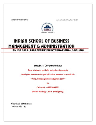 AEREN FOUNDATION’S Maharashtra Govt. Reg. No.:F-11724
SUBJECT : Corporate Law
Dear students get fully solved assignments
Send your semester & Specialization name to our mail id :
“ help.mbaassignments@gmail.com ”
or
Call us at : 08263069601
(Prefer mailing. Call in emergency )
COURSE: GDM 2nd Sem
Total Marks : 80
AN ISO 9001 : 2008 CERTIFIED INTERNATIONAL B-SCHOOL
 