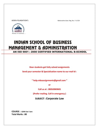 AEREN FOUNDATION’S Maharashtra Govt. Reg. No.: F-11724
Dear students get fully solved assignments
Send your semester & Specialization name to our mail id :
“ help.mbaassignments@gmail.com ”
or
Call us at : 08263069601
(Prefer mailing. Call in emergency )
SUBJECT : Corporate Law
COURSE : GDM 2nd Sem
Total Marks : 80
AN ISO 9001 : 2008 CERTIFIED INTERNATIONAL B-SCHOOL
 