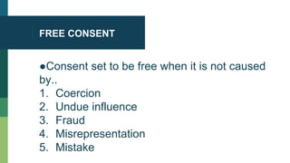 FREE CONSENT
●Consent set to be free when it is not caused
by..
1. Coercion
2. Undue influence
3. Fraud
4. Misrepresentation
5. Mistake
 