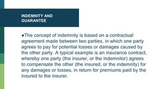 INDEMNITY AND
GUARANTEE
●The concept of indemnity is based on a contractual
agreement made between two parties, in which one party
agrees to pay for potential losses or damages caused by
the other party. A typical example is an insurance contract,
whereby one party (the insurer, or the indemnitor) agrees
to compensate the other (the insured, or the indemnity) for
any damages or losses, in return for premiums paid by the
insured to the insurer.
 