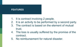 FEATURES
1. It is contract involving 2 people.
2. It is an activity to be performed by a second party.
3. The contract is based on the element of mutual
trust.
4. The loss is usually suffered by the promise of the
contract.
5. No reimbursement for natural disaster.
 