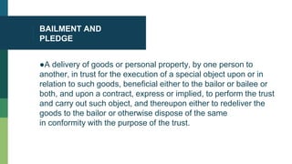 BAILMENT AND
PLEDGE
●A delivery of goods or personal property, by one person to
another, in trust for the execution of a special object upon or in
relation to such goods, beneficial either to the bailor or bailee or
both, and upon a contract, express or implied, to perform the trust
and carry out such object, and thereupon either to redeliver the
goods to the bailor or otherwise dispose of the same
in conformity with the purpose of the trust.
 