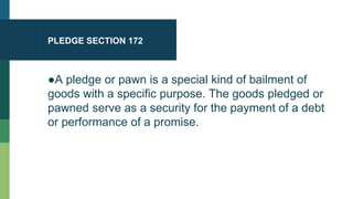 PLEDGE SECTION 172
●A pledge or pawn is a special kind of bailment of
goods with a specific purpose. The goods pledged or
pawned serve as a security for the payment of a debt
or performance of a promise.
 
