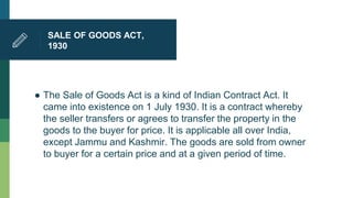 SALE OF GOODS ACT,
1930
● The Sale of Goods Act is a kind of Indian Contract Act. It
came into existence on 1 July 1930. It is a contract whereby
the seller transfers or agrees to transfer the property in the
goods to the buyer for price. It is applicable all over India,
except Jammu and Kashmir. The goods are sold from owner
to buyer for a certain price and at a given period of time.
 