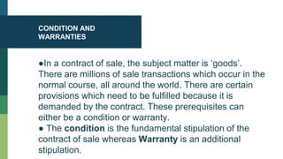CONDITION AND
WARRANTIES
●In a contract of sale, the subject matter is ‘goods’.
There are millions of sale transactions which occur in the
normal course, all around the world. There are certain
provisions which need to be fulfilled because it is
demanded by the contract. These prerequisites can
either be a condition or warranty.
● The condition is the fundamental stipulation of the
contract of sale whereas Warranty is an additional
stipulation.
 