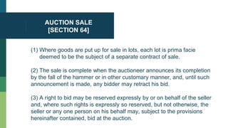 AUCTION SALE
[SECTION 64]
(1) Where goods are put up for sale in lots, each lot is prima facie
deemed to be the subject of a separate contract of sale.
(2) The sale is complete when the auctioneer announces its completion
by the fall of the hammer or in other customary manner, and, until such
announcement is made, any bidder may retract his bid.
(3) A right to bid may be reserved expressly by or on behalf of the seller
and, where such rights is expressly so reserved, but not otherwise, the
seller or any one person on his behalf may, subject to the provisions
hereinafter contained, bid at the auction.
 