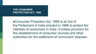 THE CONSUMER
PROTECTION ACT, 1986
●Consumer Protection Act, 1986 is an Act of
the Parliament of India enacted in 1986 to protect the
interests of consumers in India. It makes provision for
the establishment of consumer councils and other
authorities for the settlement of consumers' disputes.
 