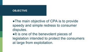 OBJECTIVE
●The main objective of CPA is to provide
speedy and simple redress to consumer
disputes.
●It is one of the benevolent pieces of
legislation intended to protect the consumers
at large from exploitation.
 
