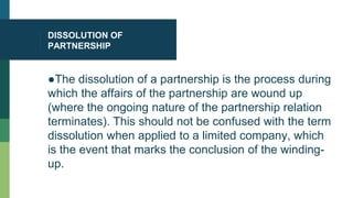 DISSOLUTION OF
PARTNERSHIP
●The dissolution of a partnership is the process during
which the affairs of the partnership are wound up
(where the ongoing nature of the partnership relation
terminates). This should not be confused with the term
dissolution when applied to a limited company, which
is the event that marks the conclusion of the winding-
up.
 