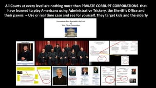 All Courts at every level are nothing more than PRVIATE CORRUPT CORPORATIONS that
have learned to play Americans using Administrative Trickery, the Sheriff’s Office and
their pawns – Use or real time case and see for yourself. They target kids and the elderly
 