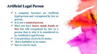 Artificial Legal Person
 A company becomes an Artificial
legal person and recognized by law as
person.
 It is not a natural person.
 Does not have heart, mind, hands or
feet but still recognized by law as a
person that is why it is considered to
be Artificial Legal Person.
 Can purchase assets in its name,
 Have liabilities in its name.
 Sue or can be sued.
10
 