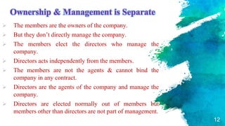 Ownership & Management is Separate
 The members are the owners of the company.
 But they don’t directly manage the company.
 The members elect the directors who manage the
company.
 Directors acts independently from the members.
 The members are not the agents & cannot bind the
company in any contract.
 Directors are the agents of the company and manage the
company.
 Directors are elected normally out of members but
members other than directors are not part of management.
12
 
