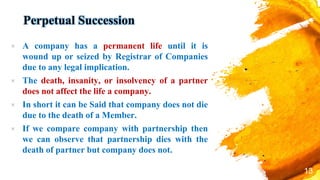 Perpetual Succession
× A company has a permanent life until it is
wound up or seized by Registrar of Companies
due to any legal implication.
× The death, insanity, or insolvency of a partner
does not affect the life a company.
× In short it can be Said that company does not die
due to the death of a Member.
× If we compare company with partnership then
we can observe that partnership dies with the
death of partner but company does not.
13
 
