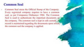 Common Seal
 Common Seal mean the Official Stamp of the Company.
Every registered company requires to have a common
seal, as per Companies Ordinance 1984. The Common
Seal is used to authenticate the important documents of
the company. The common seal is kept in safe custody. A
record is maintained regarding the documents upon which
the common seal the company is applied.
14
 