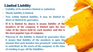 Limited Liability
 Liability of its members limited or unlimited.
 Mostly liability is limited.
 Now within limited liability, it may be limited by
share or limited by guarantee.
 If it is limited by shares it means liability of the
members of the company is limited upto the face
value of the shares held by each member and this is
the most popular type of company.
 Whereas if the liability is limited by guarantee then
it means that liability of the members is upto the
amount that each member has promised / undertaken
to contribute in the assets of the company at the time
of winding to pay off the liabilities. 15
 