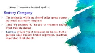 Statury Company
 The companies which are formed under special statutes
are termed as statutory companies.
 These are governed by the acts or ordinance through
which these are created.
 Examples of such type of companies are the state bank of
pakistan, small business finance corporation, investment
corporation of pakistan etc.
(A) kinds of companies on the base of legal form:
 