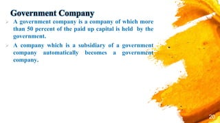 Government Company
 A government company is a company of which more
than 50 percent of the paid up capital is held by the
government.
 A company which is a subsidiary of a government
company automatically becomes a government
company.
20
 