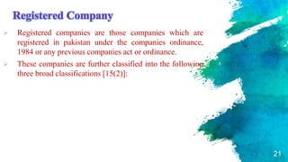 Registered Company
 Registered companies are those companies which are
registered in pakistan under the companies ordinance,
1984 or any previous companies act or ordinance.
 These companies are further classified into the following
three broad classifications [15(2)]:
21
 