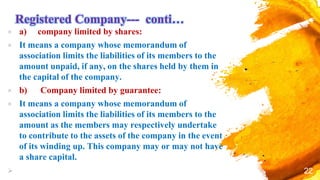 Registered Company--- conti…
× a) company limited by shares:
× It means a company whose memorandum of
association limits the liabilities of its members to the
amount unpaid, if any, on the shares held by them in
the capital of the company.
× b) Company limited by guarantee:
× It means a company whose memorandum of
association limits the liabilities of its members to the
amount as the members may respectively undertake
to contribute to the assets of the company in the event
of its winding up. This company may or may not have
a share capital.
 22
 