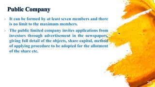 Public Company
 It can be formed by at least seven members and there
is no limit to the maximum members.
 The public limited company invites applications from
investors through advertisement in the newspapers,
giving full detail of the objects, share capital, method
of applying procedure to be adopted for the allotment
of the share etc.
25
 