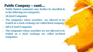 Public Company – conti…
 Public limited companies may further be classified in
to the following two categories;
 i)Listed Companies
 The companies whose securities are allowed to be
traded on a stock exchange are called listed company
 ii)Un-Listed Companies
 The companies whose securities are not allowed to be
traded on a stock exchange are called un-listed
companies.
26
 