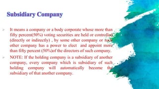 Subsidiary Company
 It means a company or a body corporate whose more than
fifty percent(50%) voting securities are held or controlled
(directly or indirectly) , by some other company or such
other company has a power to elect and appoint more
than fifty percent (50%)of the directors of such company.
 NOTE: If the holding company is a subsidiary of another
company, every company which is subsidiary of such
holding company will automatically become the
subsidiary of that another company.
 