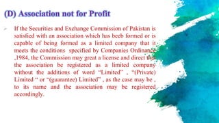 (D) Association not for Profit
 If the Securities and Exchange Commission of Pakistan is
satisfied with an association which has beeb formed or is
capable of being formed as a limited company that it
meets the conditions specified by Companies Ordinance
,1984, the Commission may great a license and direct that
the association be registered as a limited company
without the additions of word “Limited” , “(Private)
Limited “ or “(guarantee) Limited” , as the case may be ,
to its name and the association may be registered
accordingly.
 