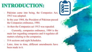 INTRODUCTION:
o Pakistan came into being, the Companies Act,
1913 was adopted.
o In the year 1984, the President of Pakistan passed
the Companies ordinance, 1984.
o At then the Companies act 1913 was repealed.
o Currently, companies ordinance, 1984 is the
main law regarding companies and it regulates all
matters relating to the companies.
o 514 sections and eight Schedules.
o Later, time to time, different amendments have
been made in it.
6
 